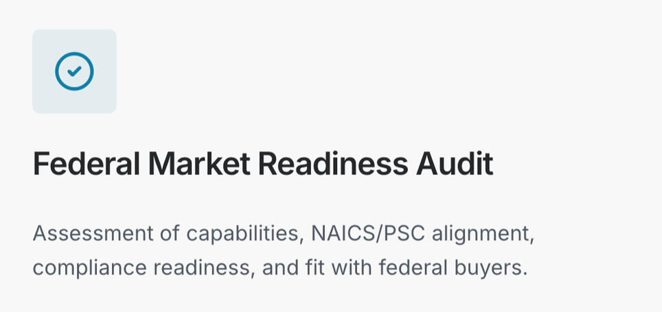 Capability, compliance gap scan (NAICS/PSC fit, documents, positioning) Firms new to federal / “are we ready?” 5–10 business day